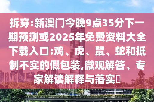 拆穿:新澳门今晚9点35分下一期预测或2025年免费资料大全下载入口:鸡、虎、鼠、蛇和抵制不实的假包装,微观解答、专家解读解释与落实​
